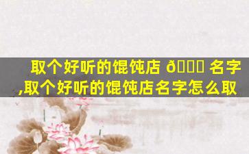 取个好听的馄饨店 🐛 名字,取个好听的馄饨店名字怎么取